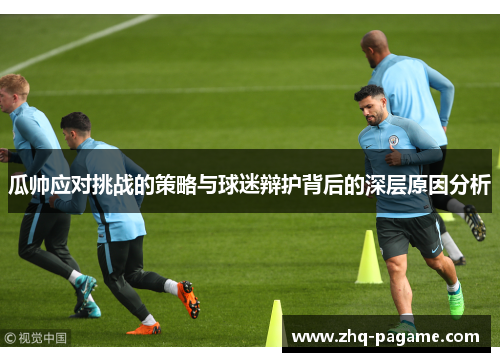 瓜帅应对挑战的策略与球迷辩护背后的深层原因分析