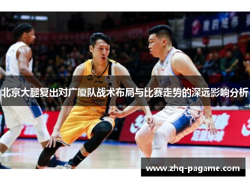 北京大腿复出对广厦队战术布局与比赛走势的深远影响分析