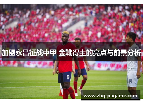 加盟永昌征战中甲 金靴得主的亮点与前景分析