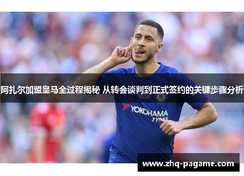 阿扎尔加盟皇马全过程揭秘 从转会谈判到正式签约的关键步骤分析