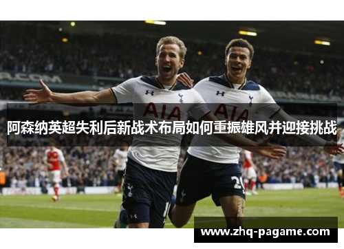 阿森纳英超失利后新战术布局如何重振雄风并迎接挑战
