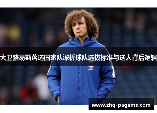 大卫路易斯落选国家队深析球队选拔标准与选人背后逻辑 大卫路易斯落选国家队深析球队选拔标准与选人背后逻辑