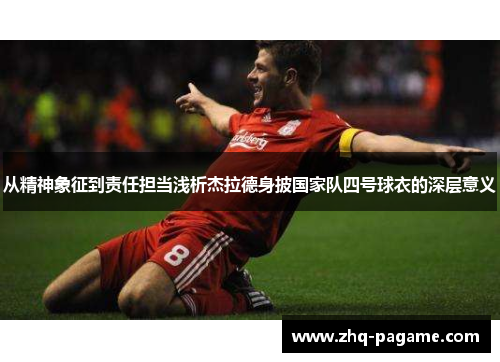 从精神象征到责任担当浅析杰拉德身披国家队四号球衣的深层意义 从精神象征到责任担当浅析杰拉德身披国家队四号球衣的深层意义