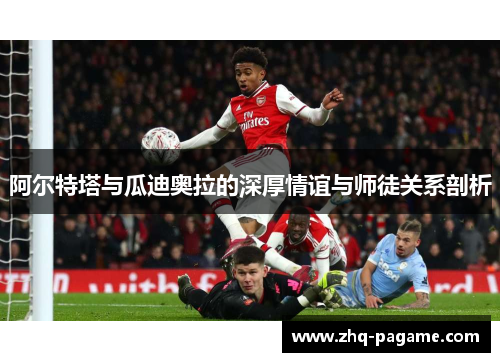 阿尔特塔与瓜迪奥拉的深厚情谊与师徒关系剖析
