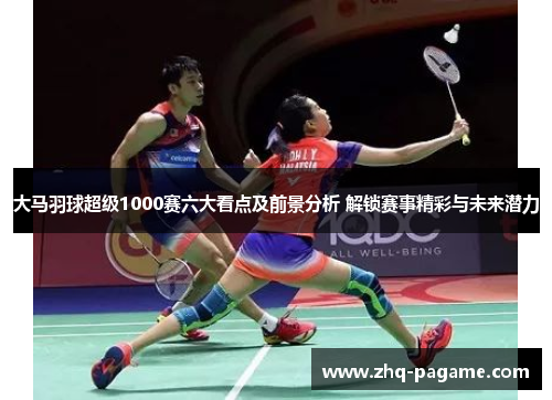 大马羽球超级1000赛六大看点及前景分析 解锁赛事精彩与未来潜力