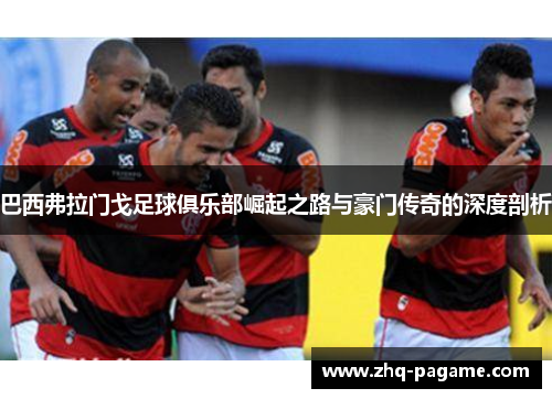 巴西弗拉门戈足球俱乐部崛起之路与豪门传奇的深度剖析