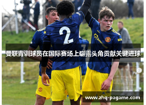 曼联青训球员在国际赛场上崭露头角贡献关键进球 曼联青训球员在国际赛场上崭露头角贡献关键进球