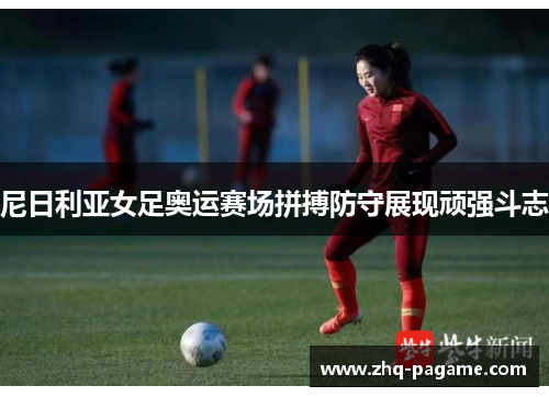 尼日利亚女足奥运赛场拼搏防守展现顽强斗志 尼日利亚女足奥运赛场拼搏防守展现顽强斗志