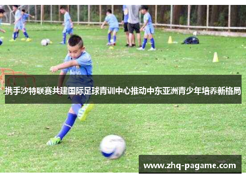 携手沙特联赛共建国际足球青训中心推动中东亚洲青少年培养新格局 携手沙特联赛共建国际足球青训中心推动中东亚洲青少年培养新格局