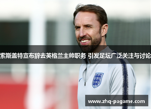 索斯盖特宣布辞去英格兰主帅职务 引发足坛广泛关注与讨论