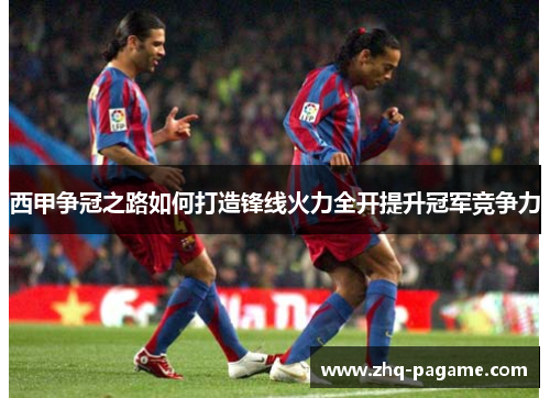 西甲争冠之路如何打造锋线火力全开提升冠军竞争力