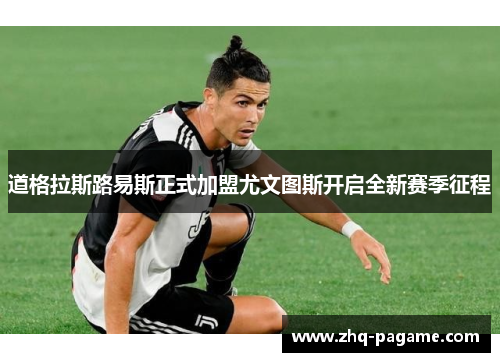 道格拉斯路易斯正式加盟尤文图斯开启全新赛季征程